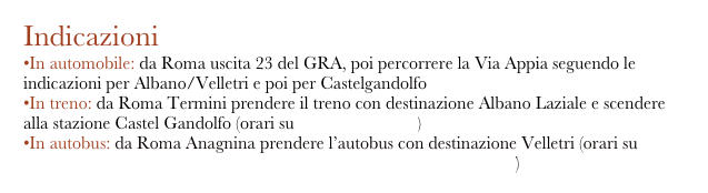 Indicazioni
In automobile: da Roma uscita 23 del GRA, poi percorrere la Via Appia seguendo le indicazioni per Albano/Velletri e poi per Castelgandolfo
In treno: da Roma Termini prendere il treno con destinazione Albano Laziale e scendere alla stazione Castel Gandolfo (orari su www.trenitalia.it)
In autobus: da Roma Anagnina prendere l’autobus con destinazione Velletri (orari su http://www.cotralspa.it/PDF_Orari_Comune/Castel_Gandolfo.pdf)